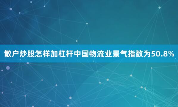 散户炒股怎样加杠杆中国物流业景气指数为50.8%