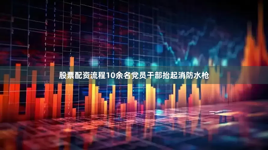 股票配资流程10余名党员干部抬起消防水枪
