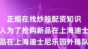 正规在线炒股配资知识门户已有人为了抢购新品在上海迪士尼乐园外排队