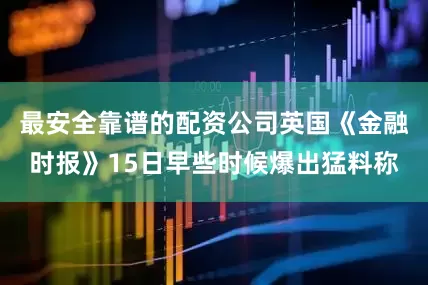 最安全靠谱的配资公司英国《金融时报》15日早些时候爆出猛料称