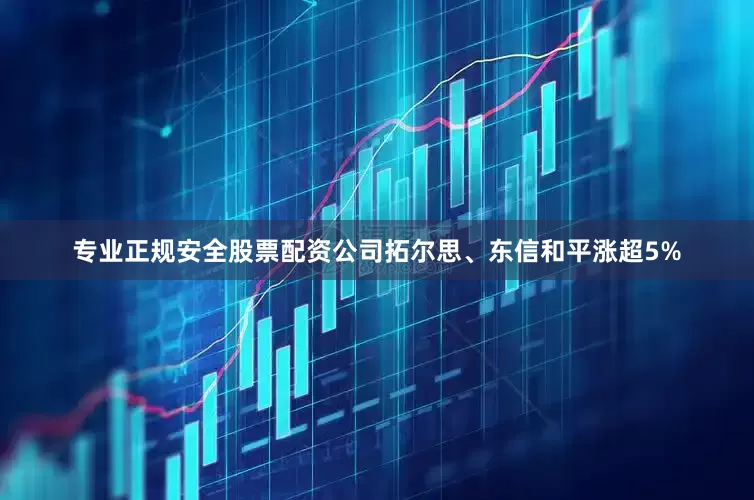 专业正规安全股票配资公司拓尔思、东信和平涨超5%