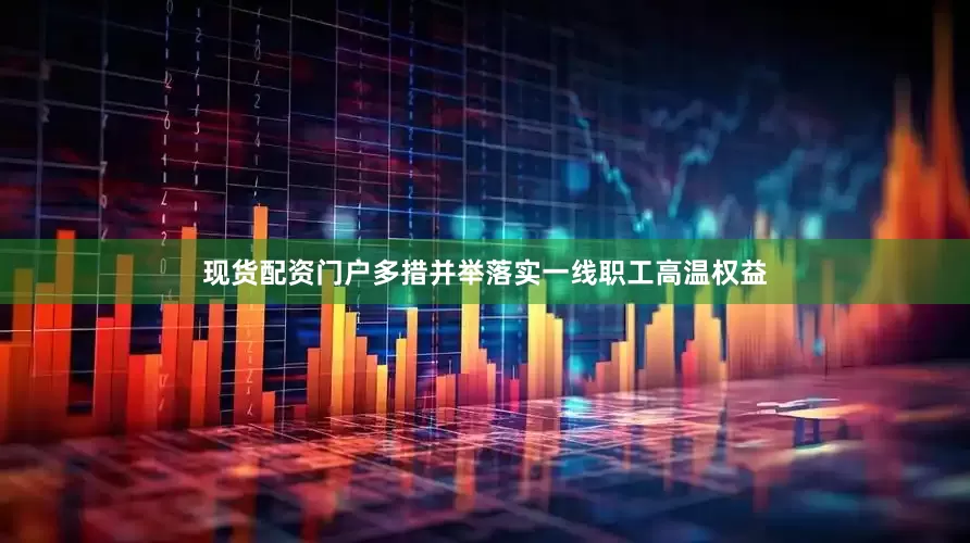 现货配资门户多措并举落实一线职工高温权益