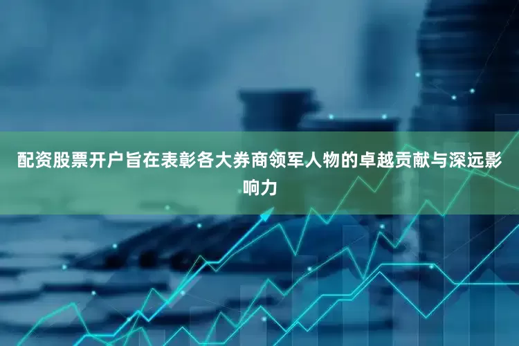 配资股票开户旨在表彰各大券商领军人物的卓越贡献与深远影响力