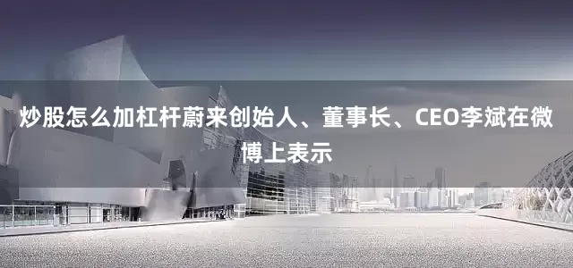 炒股怎么加杠杆蔚来创始人、董事长、CEO李斌在微博上表示