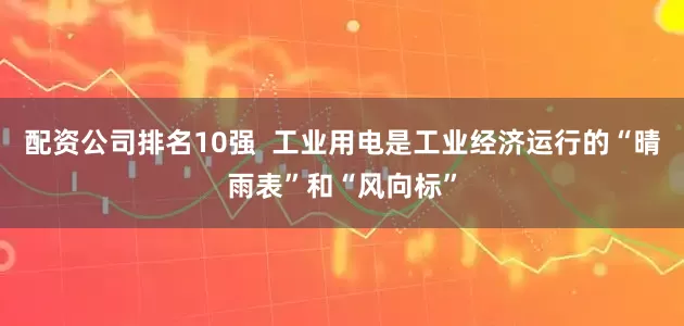配资公司排名10强  工业用电是工业经济运行的“晴雨表”和“风向标”