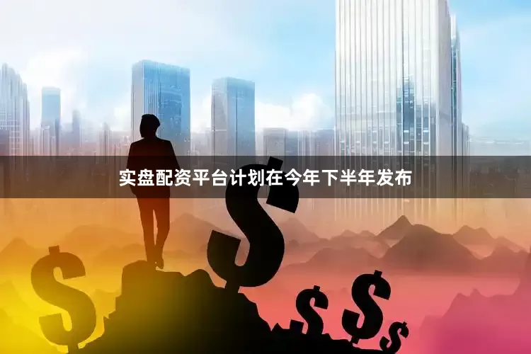 实盘配资平台计划在今年下半年发布
