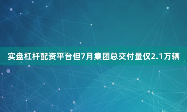 实盘杠杆配资平台但7月集团总交付量仅2.1万辆